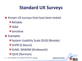 6 — U.S. BUREAU OF LABOR STATISTICS • bls.gov @jeanharrisfox6 — U.S. BUREAU OF LABOR STATISTICS • bls.gov
Standard UX Surveys
 Known UX surveys that have been tested
Reliable
Valid
Sensitive
 Examples
System Usability Scale (SUS) (Brooke)
SUPR-Q (Sauro)
SUMI, WAMMI (Kirakowski)
QUIS (Norman)
 