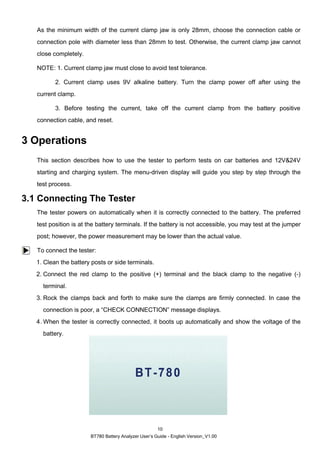 BT780 Battery Analyzer User’s Guide - English Version_V1.00
10
As the minimum width of the current clamp jaw is only 28mm, choose the connection cable or
connection pole with diameter less than 28mm to test. Otherwise, the current clamp jaw cannot
close completely.
NOTE: 1. Current clamp jaw must close to avoid test tolerance.
2. Current clamp uses 9V alkaline battery. Turn the clamp power off after using the
current clamp.
3. Before testing the current, take off the current clamp from the battery positive
connection cable, and reset.
3 Operations
This section describes how to use the tester to perform tests on car batteries and 12V&24V
starting and charging system. The menu-driven display will guide you step by step through the
test process.
3.1 Connecting The Tester
The tester powers on automatically when it is correctly connected to the battery. The preferred
test position is at the battery terminals. If the battery is not accessible, you may test at the jumper
post; however, the power measurement may be lower than the actual value.
To connect the tester:
1. Clean the battery posts or side terminals.
2. Connect the red clamp to the positive (+) terminal and the black clamp to the negative (-)
terminal.
3. Rock the clamps back and forth to make sure the clamps are firmly connected. In case the
connection is poor, a “CHECK CONNECTION” message displays.
4. When the tester is correctly connected, it boots up automatically and show the voltage of the
battery.
 