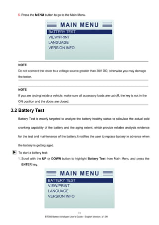 BT780 Battery Analyzer User’s Guide - English Version_V1.00
11
5. Press the MENU button to go to the Main Menu.
NOTE
Do not connect the tester to a voltage source greater than 30V DC; otherwise you may damage
the tester.
NOTE
If you are testing inside a vehicle, make sure all accessory loads are cut off, the key is not in the
ON position and the doors are closed.
3.2 Battery Test
Battery Test is mainly targeted to analyze the battery healthy status to calculate the actual cold
cranking capability of the battery and the aging extent, which provide reliable analysis evidence
for the test and maintenance of the battery.It notifies the user to replace battery in advance when
the battery is getting aged.
To start a battery test:
1. Scroll with the UP or DOWN button to highlight Battery Test from Main Menu and press the
ENTER key.
 