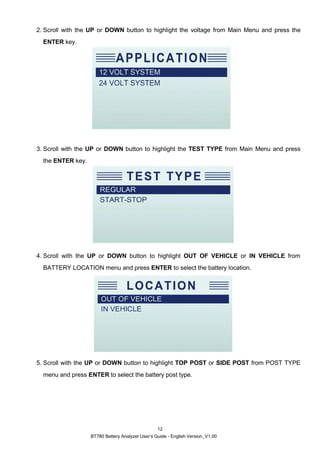BT780 Battery Analyzer User’s Guide - English Version_V1.00
12
2. Scroll with the UP or DOWN button to highlight the voltage from Main Menu and press the
ENTER key.
3. Scroll with the UP or DOWN button to highlight the TEST TYPE from Main Menu and press
the ENTER key.
4. Scroll with the UP or DOWN button to highlight OUT OF VEHICLE or IN VEHICLE from
BATTERY LOCATION menu and press ENTER to select the battery location.
5. Scroll with the UP or DOWN button to highlight TOP POST or SIDE POST from POST TYPE
menu and press ENTER to select the battery post type.
 