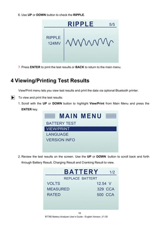 BT780 Battery Analyzer User’s Guide - English Version_V1.00
18
6. Use UP or DOWN button to check the RIPPLE.
7. Press ENTER to print the test results or BACK to return to the main menu.
4 Viewing/Printing Test Results
View/Print menu lets you view test results and print the data via optional Bluetooth printer.
To view and print the test results:
1. Scroll with the UP or DOWN button to highlight View/Print from Main Menu and press the
ENTER key.
2. Review the test results on the screen. Use the UP or DOWN button to scroll back and forth
through Battery Result, Charging Result and Cranking Result to view.
 