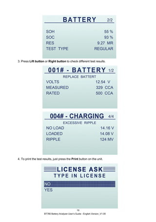 BT780 Battery Analyzer User’s Guide - English Version_V1.00
19
3. Press Lift button or Right button to check different test results.
4. To print the test results, just press the Print button on the unit.
 