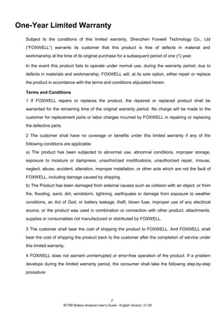 BT780 Battery Analyzer User’s Guide - English Version_V1.00
2
One-Year Limited Warranty
Subject to the conditions of this limited warranty, Shenzhen Foxwell Technology Co., Ltd
(“FOXWELL”) warrants its customer that this product is free of defects in material and
workmanship at the time of its original purchase for a subsequent period of one (1) year.
In the event this product fails to operate under normal use, during the warranty period, due to
defects in materials and workmanship, FOXWELL will, at its sole option, either repair or replace
the product in accordance with the terms and conditions stipulated herein.
Terms and Conditions
1 If FOXWELL repairs or replaces the product, the repaired or replaced product shall be
warranted for the remaining time of the original warranty period. No charge will be made to the
customer for replacement parts or labor charges incurred by FOXWELL in repairing or replacing
the defective parts.
2 The customer shall have no coverage or benefits under this limited warranty if any of the
following conditions are applicable:
a) The product has been subjected to abnormal use, abnormal conditions, improper storage,
exposure to moisture or dampness, unauthorized modifications, unauthorized repair, misuse,
neglect, abuse, accident, alteration, improper installation, or other acts which are not the fault of
FOXWELL, including damage caused by shipping.
b) The Product has been damaged from external causes such as collision with an object, or from
fire, flooding, sand, dirt, windstorm, lightning, earthquake or damage from exposure to weather
conditions, an Act of God, or battery leakage, theft, blown fuse, improper use of any electrical
source, or the product was used in combination or connection with other product, attachments,
supplies or consumables not manufactured or distributed by FOXWELL.
3 The customer shall bear the cost of shipping the product to FOXWELL. And FOXWELL shall
bear the cost of shipping the product back to the customer after the completion of service under
this limited warranty.
4 FOXWELL does not warrant uninterrupted or error-free operation of the product. If a problem
develops during the limited warranty period, the consumer shall take the following step-by-step
procedure:
 