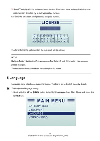 BT780 Battery Analyzer User’s Guide - English Version_V1.00
20
5. Select Yes to type in the plate number so the test ticket could show test result with the exact
plate number. Or select No to quit typing plate number.
6. Follow the on-screen prompt to input the plate number.
7. After entering the plate number, the test result will be printed.
NOTE
Build-in Battery is Alkaline Zinc-Manganese Dry Battery 9 volt. If the battery has no power
please change it.
The results will be recorded even the battery has no power.
5 Language
Language menu lets choose system language. The test is set to English menu by default.
To change the language setting:
1. Scroll with the UP or DOWN button to highlight Language from Main Menu and press the
ENTER key.
 