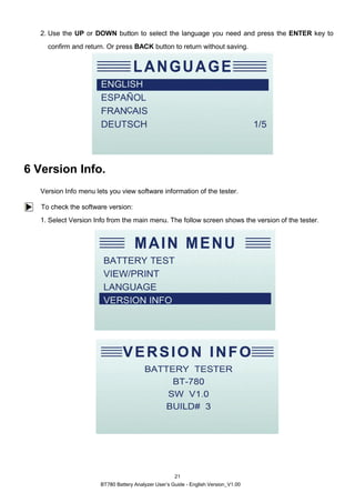 BT780 Battery Analyzer User’s Guide - English Version_V1.00
21
2. Use the UP or DOWN button to select the language you need and press the ENTER key to
confirm and return. Or press BACK button to return without saving.
6 Version Info.
Version Info menu lets you view software information of the tester.
To check the software version:
1. Select Version Info from the main menu. The follow screen shows the version of the tester.
 