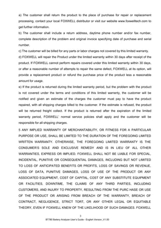 BT780 Battery Analyzer User’s Guide - English Version_V1.00
3
a) The customer shall return the product to the place of purchase for repair or replacement
processing, contact your local FOXWELL distributor or visit our website www.foxwelltech.com to
get further information.
b) The customer shall include a return address, daytime phone number and/or fax number,
complete description of the problem and original invoice specifying date of purchase and serial
number.
c) The customer will be billed for any parts or labor charges not covered by this limited warranty.
d) FOXWELL will repair the Product under the limited warranty within 30 days after receipt of the
product. If FOXWELL cannot perform repairs covered under this limited warranty within 30 days,
or after a reasonable number of attempts to repair the same defect, FOXWELL at its option, will
provide a replacement product or refund the purchase price of the product less a reasonable
amount for usage.
e) If the product is returned during the limited warranty period, but the problem with the product
is not covered under the terms and conditions of this limited warranty, the customer will be
notified and given an estimate of the charges the customer must pay to have the product
repaired, with all shipping charges billed to the customer. If the estimate is refused, the product
will be returned freight collect. If the product is returned after the expiration of the limited
warranty period, FOXWELL’ normal service policies shall apply and the customer will be
responsible for all shipping charges.
5 ANY IMPLIED WARRANTY OF MERCHANTABILITY, OR FITNESS FOR A PARTICULAR
PURPOSE OR USE, SHALL BE LIMITED TO THE DURATION OF THE FOREGOING LIMITED
WRITTEN WARRANTY. OTHERWISE, THE FOREGOING LIMITED WARRANTY IS THE
CONSUMER’S SOLE AND EXCLUSIVE REMEDY AND IS IN LIEU OF ALL OTHER
WARRANTIES, EXPRESS OR IMPLIED. FOXWELL SHALL NOT BE LIABLE FOR SPECIAL,
INCIDENTAL, PUNITIVE OR CONSEQUENTIAL DAMAGES, INCLUDING BUT NOT LIMITED
TO LOSS OF ANTICIPATED BENEFITS OR PROFITS, LOSS OF SAVINGS OR REVENUE,
LOSS OF DATA, PUNITIVE DAMAGES, LOSS OF USE OF THE PRODUCT OR ANY
ASSOCIATED EQUIPMENT, COST OF CAPITAL, COST OF ANY SUBSTITUTE EQUIPMENT
OR FACILITIES, DOWNTIME, THE CLAIMS OF ANY THIRD PARTIES, INCLUDING
CUSTOMERS, AND INJURY TO PROPERTY, RESULTING FROM THE PURC HASE OR USE
OF THE PRODUCT OR ARISING FROM BREACH OF THE WARRANTY, BREACH OF
CONTRACT, NEGLIGENCE, STRICT TORT, OR ANY OTHER LEGAL OR EQUITABLE
THEORY, EVEN IF FOXWELL KNEW OF THE LIKELIHOOD OF SUCH DAMAGES. FOXWELL
 