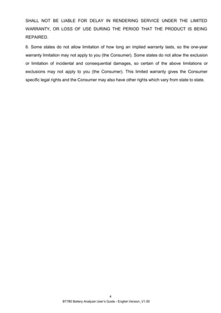 BT780 Battery Analyzer User’s Guide - English Version_V1.00
4
SHALL NOT BE LIABLE FOR DELAY IN RENDERING SERVICE UNDER THE LIMITED
WARRANTY, OR LOSS OF USE DURING THE PERIOD THAT THE PRODUCT IS BEING
REPAIRED.
6. Some states do not allow limitation of how long an implied warranty lasts, so the one-year
warranty limitation may not apply to you (the Consumer). Some states do not allow the exclusion
or limitation of incidental and consequential damages, so certain of the above limitations or
exclusions may not apply to you (the Consumer). This limited warranty gives the Consumer
specific legal rights and the Consumer may also have other rights which vary from state to state.
 
