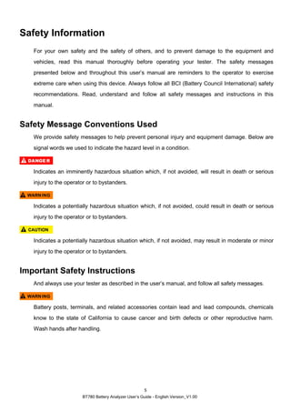 BT780 Battery Analyzer User’s Guide - English Version_V1.00
5
Safety Information
For your own safety and the safety of others, and to prevent damage to the equipment and
vehicles, read this manual thoroughly before operating your tester. The safety messages
presented below and throughout this user’s manual are reminders to the operator to exercise
extreme care when using this device. Always follow all BCI (Battery Council International) safety
recommendations. Read, understand and follow all safety messages and instructions in this
manual.
Safety Message Conventions Used
We provide safety messages to help prevent personal injury and equipment damage. Below are
signal words we used to indicate the hazard level in a condition.
Indicates an imminently hazardous situation which, if not avoided, will result in death or serious
injury to the operator or to bystanders.
Indicates a potentially hazardous situation which, if not avoided, could result in death or serious
injury to the operator or to bystanders.
Indicates a potentially hazardous situation which, if not avoided, may result in moderate or minor
injury to the operator or to bystanders.
Important Safety Instructions
And always use your tester as described in the user’s manual, and follow all safety messages.
Battery posts, terminals, and related accessories contain lead and lead compounds, chemicals
know to the state of California to cause cancer and birth defects or other reproductive harm.
Wash hands after handling.
 
