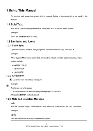 BT780 Battery Analyzer User’s Guide - English Version_V1.00
7
1 Using This Manual
We provide tool usage instructions in this manual. Below is the conventions we used in the
manual.
1.1 Bold Text
Bold text is used to highlight selectable items such as buttons and menu options.
Example:
Press the ENTER button to select.
1.2 Symbols and Icons
1.2.1 Solid Spot
Operation tips and lists that apply to specific tool are introduced by a solid spot ●.
Example:
When System Main Menu is selected, a menu that lists all available options displays. Menu
options include:
● BATTERY TEST
● VIEW/PRINT
● LANGUAGE
1.2.2 Arrow Icon
An arrow icon indicates a procedure.
Example:
To change menu language:
1. Scroll with the arrow keys to highlight Language on the menu.
2.Press the ENTER button to select.
1.2.3 Note and Important Message
Note
A NOTE provides helpful information such as additional explanations, tips, and comments.
Example:
NOTE
Test results indicate a faulty component or system.
 