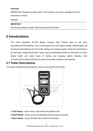 BT780 Battery Analyzer User’s Guide - English Version_V1.00
8
Important
IMPORTANT indicates a situation which, if not avoided, may result in damage to the test
equipment or vehicle.
Example:
IMPORTANT
Do not soak product as water might find its way into the tester.
2 Introductions
The newly developed BT-780 Battery Analyzer from Foxwell aims to test start-
stop AGM and EFB batteries. And it is developed to test 12V regular flooded, AGM flat plate, AG
M spiral and gel batteries and 12V & 24V starting and charging system. Advanced conductance t
est and ripple voltage test provide a quick, easy and affordable solution for technicians to check
battery health and detect faults of starting and charging system. Besides, built-
in thermal printer allows technicians to print the test data at anytime and anywhere.
2.1 Tester Descriptions
This section illustrates external features, ports and connectors of the tester.
A LCD Display - shows menus, test results and operation tips.
B BACK Button - exits a screen and generally returns to previous screen.
C Menu Button - access the Main Menu options of the tester.
 
