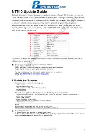 NT510 Update Guide-En V1.00 1
NT510 Update Guide
Delicately developed by the most distinguished experts in this industry, Foxwell NT510 is a low-cost handheld
scan tool that delivers OE-level diagnosis on all the electronic systems for a single car manufacturer. It does not
only include basic functions such as read/erase code, live date, but also it's capable of advanced functions such
as actuation, adaptation coding and programming- ideal for specialist, garages and car enthusiasts.
Available makes are: Acura, Alfa Romeo, Abarth, Audi, Australian Ford, BMW, Chrysler, Fiat, GM, Honda,
Hyundai, Holden, Jaguar, KIA, Lancia, Lexus, Land Rover, Maserati, MINI, Toyota, Opel, Rolla-Royce, Scion,
Seat, Skoda, Vauxhall, VW and more.
The scanner is shipped with one free software and can cover up to five vehicle makes. More software can be
added anytime at extra cost.
To update your scanner, please follow the three steps as below:
Step1: Obtain an FOXWELL ID.
Step2: Register the product with the product serial number and product password.
Step3: Update the product by the update application FoxScanner.
For step 1 and 2, please refer to Foxscanner update guide or click the link below.
Step 1: http://www.foxwelltech.com/support/item-216.html
Step 2: http://www.foxwelltech.com/support/item-217.html
1 Update the Scanner
To update scanner, you need the following tools:
● The scan tool
● PC application FoxScanner
● PC or laptop with USB ports and Internet explorer
● Internet service
● TF card reader
To be able to use update tool, PC or laptop must meet the following minimum requirements:
● Operation System: Win98/NT, Win ME, Win2000, Win XP, VISTA, Windows 7, Windows 8 and Windows 10.
● CPU: Intel PⅢ or better
● RAM: 64MB or better
● Hard Disk Space: 30MB or better
● Display: 800*600 pixel, 16 byte true color display or better
● Internet Explorer 4.0 or newer
NOTE
Before updating, please make sure your network works correctly.
Before updating, please make sure you have already created a Foxwell ID.
To update your scanner:
1. There are two ways to download the update PC application.
a. Visit our site www.foxwelltech.com and go the Product page. Find your product model and click it to view the product
profile. Select Download tab to download the PC application file.
w
w
w
.buyobdtool.com
 