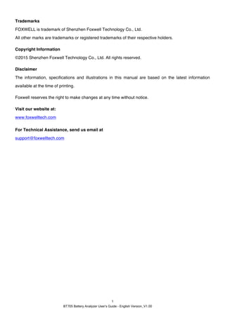 BT705 Battery Analyzer User’s Guide - English Version_V1.00
1
Trademarks
FOXWELL is trademark of Shenzhen Foxwell Technology Co., Ltd.
All other marks are trademarks or registered trademarks of their respective holders.
Copyright Information
©2015 Shenzhen Foxwell Technology Co., Ltd. All rights reserved.
Disclaimer
The information, specifications and illustrations in this manual are based on the latest information
available at the time of printing.
Foxwell reserves the right to make changes at any time without notice.
Visit our website at:
www.foxwelltech.com
For Technical Assistance, send us email at
support@foxwelltech.com
 