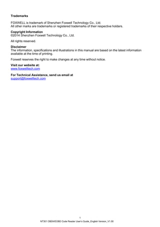 NT301 OBDII/EOBD Code Reader User’s Guide_English Version_V1.00
1
Trademarks
FOXWELL is trademark of Shenzhen Foxwell Technology Co., Ltd.
All other marks are trademarks or registered trademarks of their respective holders.
Copyright Information
©2014 Shenzhen Foxwell Technology Co., Ltd.
All rights reserved.
Disclaimer
The information, specifications and illustrations in this manual are based on the latest information
available at the time of printing.
Foxwell reserves the right to make changes at any time without notice.
Visit our website at:
www.foxwelltech.com
For Technical Assistance, send us email at
support@foxwelltech.com
 