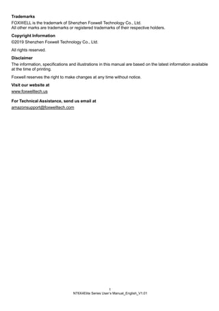 1
NT6X4Elite Series User’s Manual_English_V1.01
Trademarks
FOXWELL is the trademark of Shenzhen Foxwell Technology Co., Ltd.
All other marks are trademarks or registered trademarks of their respective holders.
Copyright Information
©2019 Shenzhen Foxwell Technology Co., Ltd.
All rights reserved.
Disclaimer
The information, specifications and illustrations in this manual are based on the latest information available
at the time of printing.
Foxwell reserves the right to make changes at any time without notice.
Visit our website at
www.foxwelltech.us
For Technical Assistance, send us email at
amazonsupport@foxwelltech.com
 