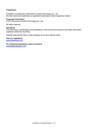 1
AutoMaster Pro Manual_English_V1.01
Trademarks
FOXWELL is trademark of Shenzhen Foxwell Technology Co., Ltd.
All other marks are trademarks or registered trademarks of their respective holders.
Copyright Information
© 2013 Shenzhen Foxwell Technology Co., Ltd.
All rights reserved.
Disclaimer
The information, specifications and illustrations in this manual are based on the latest information
available at the time of printing.
Foxwell reserves the right to make changes at any time without notice.
Visit our website at:
www.foxwelltech.com
For Technical Assistance, send us email at
support@foxwelltech.com
 