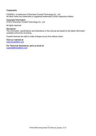 1
NT630 ABS & Airbag Reset Tool Manual_English_V1.01
Trademarks
FOXWELL is trademark of Shenzhen Foxwell Technology Co., Ltd.
All other marks are trademarks or registered trademarks of their respective holders.
Copyright Information
© 2013 Shenzhen Foxwell Technology Co., Ltd.
All rights reserved.
Disclaimer
The information, specifications and illustrations in this manual are based on the latest information
available at the time of printing.
Foxwell reserves the right to make changes at any time without notice.
Visit our website at:
www.foxwelltech.com
For Technical Assistance, send us email at
support@foxwelltech.com
 