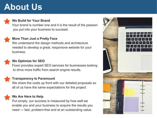 About Us
We Build for Your Brand
Your brand is number one and it is the result of the passion
you put into your business to succeed.
More Than Just a Pretty Face
We understand the design methods and architecture
needed to develop a great, responsive website for your
business.
We Optimize for SEO
Foxxr provides expert SEO services for businesses looking
to drive more traffic from search engine results.
Transparency Is Paramount
We share the costs up front with our detailed proposals so
all of us have the same expectations for the project.
We Are Here to Help
Put simply, our success is measured by how well we
enable you and your business to acquire the results you
need — fast, problem-free and at an outstanding value.
 