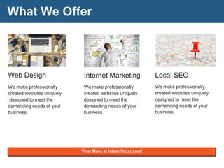 What We Offer
Web Design
We make professionally
created websites uniquely
designed to meet the
demanding needs of your
business.
Internet Marketing
We make professionally
created websites uniquely
designed to meet the
demanding needs of your
business.
Local SEO
We make professionally
created websites uniquely
designed to meet the
demanding needs of your
business.
View More at https://foxxr.com/
 