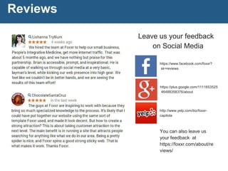 Reviews
What people are saying about us online
https://plus.google.com/1111653525
46488358376/about
https://www.facebook.com/foxxr?
sk=reviews
http://www.yelp.com/biz/foxxr-
capitola
You can also leave us
your feedback at
https://foxxr.com/about/re
views/
Leave us your feedback
on Social Media
 