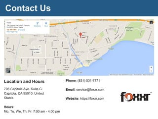 Contact Us
Location and Hours
706 Capitola Ave. Suite G
Capitola, CA 95010 United
States
Hours:
Mo, Tu, We, Th, Fr: 7:00 am - 4:00 pm
Phone: (831) 531-7771
Email: service@foxxr.com
Website: https://foxxr.com
 
