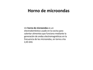 Horno de microondasUn horno de microondas es un electrodoméstico usado en la cocina para calentar alimentos que funciona mediante la generación de ondas electromagnéticas en la frecuencia de las microondas, en torno a los 2,45 GHz
