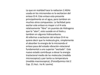 Lo que en realidad hace la radiacion 2.4GHz usada en los microondas es la excitacion del enlace O-H. Este enlace esta presente principalmente en el agua, pero tambien en muchos otros compuestos. La facilidad para excitar este enlace es mayor si el H esta relativamente "libre" sin puentes de Hidrogeno que lo "aten", esto sucede en el hielo y tambien en algunos hidrocarburos.Al referirse a excitacion del enlace O-H no quiere decir que la molecula gire, simplemente al absorber la energia de la microonda el enlace pasa del estado vibración-rotacional fundamental a uno superior "excitado". Este nuevo estado contribuye a elevar la energia traslacional media de las moleculas (medida microscopica) y por tanto su temperatura (medida macroscopica). (FisicoQuimica Vol.2 Cap. 21 Aut.: Ira N. Levine)
