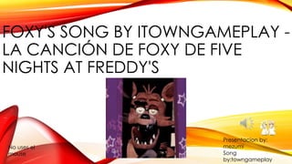 FOXY'S SONG BY ITOWNGAMEPLAY -
LA CANCIÓN DE FOXY DE FIVE
NIGHTS AT FREDDY'S
No uses el
mouse
Presentacion by:
mezumi
Song
by:towngameplay
 