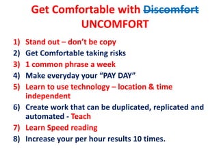 Get Comfortable with Discomfort
UNCOMFORT
1) Stand out – don’t be copy
2) Get Comfortable taking risks
3) 1 common phrase a week
4) Make everyday your “PAY DAY”
5) Learn to use technology – location & time
independent
6) Create work that can be duplicated, replicated and
automated - Teach
7) Learn Speed reading
8) Increase your per hour results 10 times.
 