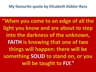 My favourite quote by Elisabeth Kübler-Ross
"When you come to an edge of all the
light you know and are about to step
into the darkness of the unknown,
FAITH is knowing that one of two
things will happen: there will be
something SOLID to stand on, or you
will be taught to FLY."
 