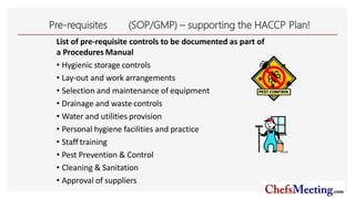 Pre-requisites (SOP/GMP) – supporting the HACCP Plan!
List of pre-requisite controls to be documented as part of
a Procedures Manual
• Hygienic storage controls
• Lay-out and work arrangements
• Selection and maintenance of equipment
• Drainage and waste controls
• Water and utilities provision
• Personal hygiene facilities and practice
• Staff training
• Pest Prevention & Control
• Cleaning & Sanitation
• Approval of suppliers
14
 