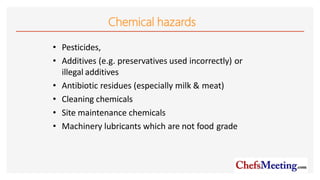 Chemical hazards
• Pesticides,
• Additives (e.g. preservatives used incorrectly) or
illegal additives
• Antibiotic residues (especially milk & meat)
• Cleaning chemicals
• Site maintenance chemicals
• Machinery lubricants which are not food grade
 