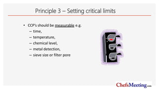 Principle 3 – Setting critical limits
• CCP’s should be measurable e.g.
– time,
– temperature,
– chemical level,
– metal detection,
– sieve size or filter pore
 