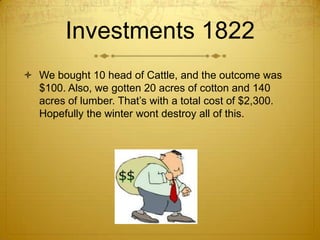 Investments 1822 We bought 10 head of Cattle, and the outcome was $100. Also, we gotten 20 acres of cotton and 140 acres of lumber. That’s with a total cost of $2,300. Hopefully the winter wont destroy all of this. 