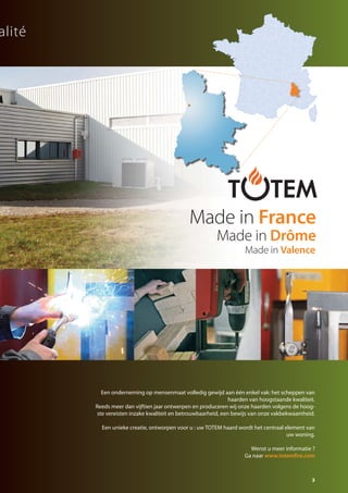 3
Een onderneming op mensenmaat volledig gewijd aan één enkel vak: het scheppen van
haarden van hoogstaande kwaliteit.
Reeds meer dan vijftien jaar ontwerpen en produceren wij onze haarden volgens de hoog-
ste vereisten inzake kwaliteit en betrouwbaarheid, een bewijs van onze vakbekwaamheid.
Een unieke creatie, ontworpen voor u : uw TOTEM haard wordt het centraal element van
uw woning.
Wenst u meer informatie ?
Ga naar www.totemfire.com
ualité
Made in France
Made in Drôme
Made in Valence
catalog technika FR-NL 2015-03 17/03/15 11:44 Page3
 