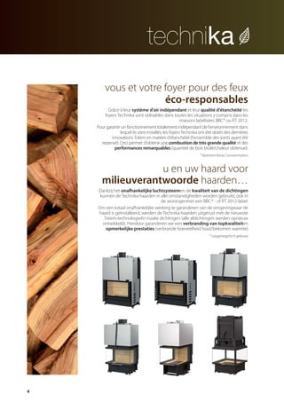 4
vous et votre foyer pour des feux
éco-responsables
Grâce à leur système d’air indépendant et leur qualité d'étanchéité les
foyers Technika sont utilisables dans toutes les situations y compris dans les
maisons labélisées BBC* ou RT 2012.
Pour garantir un fonctionnement totalement indépendant de l'environnement dans
lequel ils sont installés, les foyers Technika ont été dotés des dernières
innovationsTotem en matière d'étanchéité(l'ensemble des joints ayant été
repensé). Ceci permet d'obtenir une combustion de très grande qualité et des
performances remarquables (quantité de bois brûlé/chaleur obtenue).
* Batiment Basse Consommation
u en uw haard voor
milieuverantwoorde haarden…
Dankzij het onafhankelijke luchtsysteemen de kwaliteit van de dichtingen
kunnen de Technika-haarden in alle omstandigheden worden gebruikt, ook in
de woningenmet een BBC* - of RT 2012-label.
Om een totaal onafhankelijke werking te garanderen van de omgevingwaar de
haard is geïnstalleerd, werden de Technika-haarden uitgerust met de nieuwste
Totem-technologieën inzake dichtingen (alle afdichtingen werden opnieuw
ontwikkeld). Hierdoor garanderen we een verbranding van topkwaliteiten
opmerkelijke prestaties (verbrande hoeveelheid hout/bekomen warmte)
* Laagenergetisch gebouw
catalog technika FR-NL 2015-03 17/03/15 11:44 Page4
 