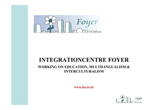 INTEGRATIONCENTRE FOYER
WORKING ON EDUCATION, MULTILINGUALISM &
           INTERCULTURALISM



               www.foyer.be
 