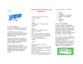 Historia:
En 1980 Tim Berners
Lee propone ENQUIRE (Preguntando de
todo sobre todo), sistema de hipertextos.
En 1989 existian dos tecnicas que
permitían vincular documentos electrónicos
hipervínculos Y un lenguaje de etiquetas
denominado SGML
A principios de 1990, Tim Berners-Lee
define el HTML como un subconjunto del
conocido SGML y crea algo más valioso
incluso, el World Wide Web.
En 2006, el W3C se interesó en el
desarrollo de HTML5, y en 2007 se unió al
grupo de trabajo del WHATWG (es una
comunidad de personas interesadas en la
evolución de HTML) para unificar el
proyecto.
Formato básico para crear una
página web
1. Abra el editor de textos: Windows 95
2. Teclee lo siguiente:
<HTML>
<HEAD>
<TITLE>Ejemplo 1 - Mi primera página
Web</TITLE>
</HEAD>
<BODY>
<CENTER><H1> Mi primera pagina
Web</H1></CENTER>
<HR>
Esta es mi primera página, aunque todavía es
muy sencilla. <BR>Como el lenguaje HTML
no es difícil, pronto estaré en condiciones de
hacer cosas más interesantes.
<P> Aquí va un segundo párrafo.</P>
</BODY>
</HTML>
3. Grabe este archivo con el nombre:
ejemplo1.html
4. Abra el visualizador. No necesita conectarse
a Internet para ver las páginas en su ordenador.
Puede trabajar en local.
5. Elija "Archivo/Abrir página" en la barra de
menú del navegador.
Seleccione el archivo ejemplo1.html que acaba
de crear, y debe de ver la siguiente pantalla:
SE PUEDE INSERTAR TAMBIEN:
1. Color
2. Tamaño
3. Mayúsculas y minúsculas
4. Enlaces a otras paginas
5. Gif
6. Imagenes
7. Mapas
EN LA ACTUALIDAD…
La última versión de este lenguaje
básico corresponde al HTML5, donde
se introducen nuevos elementos que
mejoran la navegación y la usabilidad
de los sitios web en los distintos
navegadores, como por ejemplo el uso
de <header>, <canvas>, <video>.
Las "Canvas" o marcos de trabajo, que
sirven para utilizar animaciones sin
necesidad de instalar un
reproductor Adobe Flash para videos
web. Al implementarse con canvas, se
usará únicamente código JavaScript,
aligerando el peso de la página.
 