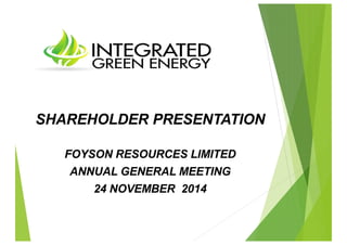 SHAREHOLDER PRESENTATION 
FOYSON RESOURCES LIMITED 
ANNUAL GENERAL MEETING 
24 NOVEMBER 2014 
 