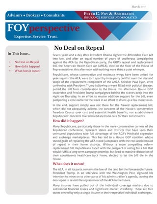 FOYper spective
Exper tise. Ser vice. T r u st.
PET ER C. FOY & ASSO CI AT ES
I N SU RAN CE SERVICES I N CO RPO RAT ED
Advisor s ? Br oker s ? Con su ltan ts
In T his Issue...
- No D eal on Repeal
- H ow did it happen?
- W hat does it m ean?
N o D eal on Repeal
Seven years and a day after President Obama signed the Affordable Care Act
into law, and after an equal number of years of vociferous campaigning
against the ACA by the Republican party, the GOP?s repeal and replacement
bill, the American Health Care Act (AHCA), died on the floor of the House of
Representatives this afternoon with nothing more than a quiet whimper.
Republicans, whose conservative and moderate wings have been united for
years against the ACA, were torn apart by inter-party conflict over the size and
scope of the replacement component of the AHCA. Speaker Paul Ryan, after
conferring with President Trump following a week filled with political theater,
pulled the bill from consideration in the House this afternoon. House GOP
leadership and President Trump campaigned behind the scenes deep into the
night on Thursday, in an effort to muster addition support for the bill, even
postponing a vote earlier in the week in an effort to drum up a few more votes.
In the end, support simply was not there for the flawed replacement bill,
which did not adequately address the concerns of the House?s conservative
Freedom Caucus over cost and essential health benefits, nor establishment
Republicans?concerns over reduced access to care for their constituents.
H ow did it h appen ?
Many Republicans, particularly those in the more conservative corners of the
Republican conference, represent states and districts that have seen their
uninsured populations take full advantage of the ACA?s Medicaid expansion
and exchange marketplaces. This has led to a House GOP coalition whose
stated goals of replacing the ACA stood juxtaposed with the real world impact
of repeal in their home districts. Without a more compelling reform
replacement bill, Republicans, faced with the prospect of voting for a bill that
would fulfill a long term campaign promise, but lead to massive disruption of
their constituents healthcare back home, elected to let the bill die in the
House.
W h at does it m ean ?
The ACA, in all its parts, remains the law of the land for the foreseeable future.
President Trump, in an interview with the Washington Post, signaled his
intention to move on to other parts of his administration?s agenda, leaving the
door open to revisit the replacement of the ACA in the future.
Many insurers have pulled out of the individual coverage markets due to
substantial financial losses and significant market instability. There are five
states served by only a single insurer in their respective individual exchanges.
March 2017
.
 