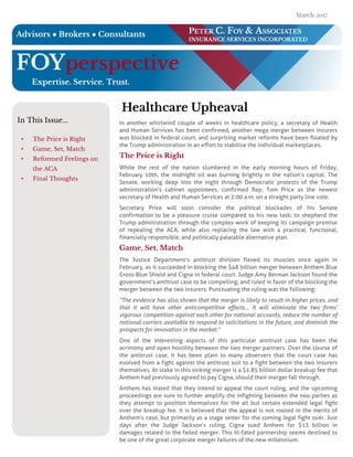 FOYper spective
Exper tise. Ser vice. T r u st.
PET ER C. FOY & ASSO CI AT ES
I N SU RAN CE SERVICES I N CO RPO RAT ED
Advisor s ? Br oker s ? Con su ltan ts
In T his Issue...
- T he Price is Right
- Gam e, Set, M atch
- Reform ed Feelings on
the ACA
- Final T houghts
H ealth car e Uph eaval
In another whirlwind couple of weeks in healthcare policy, a secretary of Health
and Human Services has been confirmed, another mega merger between insurers
was blocked in federal court, and surprising market reforms have been floated by
the Trump administration in an effort to stabilize the individual marketplaces.
T h e Pr ice is Righ t
While the rest of the nation slumbered in the early morning hours of Friday,
February 10th, the midnight oil was burning brightly in the nation?s capital. The
Senate, working deep into the night through Democratic protests of the Trump
administration?s cabinet appointees, confirmed Rep. Tom Price as the newest
secretary of Health and Human Services at 2:00 a.m. on a straight party line vote.
Secretary Price will soon consider the political blockades of his Senate
confirmation to be a pleasure cruise compared to his new task: to shepherd the
Trump administration through the complex work of keeping its campaign promise
of repealing the ACA, while also replacing the law with a practical, functional,
financially responsible, and politically palatable alternative plan.
Gam e, Set, M atch
The Justice Department?s antitrust division flexed its muscles once again in
February, as it succeeded in blocking the $48 billion merger between Anthem Blue
Cross-Blue Shield and Cigna in federal court. Judge Amy Berman Jackson found the
government?s antitrust case to be compelling, and ruled in favor of the blocking the
merger between the two insurers. Punctuating the ruling was the following:
?The evidence has also shown that the merger is likely to result in higher prices, and
that it will have other anticompetitive effects? It will eliminate the two firms?
vigorous competition against each other for national accounts, reduce the number of
national carriers available to respond to solicitations in the future, and diminish the
prospectsfor innovation in the market.?
One of the interesting aspects of this particular antitrust case has been the
acrimony and open hostility between the two merger partners. Over the course of
the antitrust case, it has been plain to many observers that the court case has
evolved from a fight against the antitrust suit to a fight between the two insurers
themselves. At stake in this sinking merger is a $1.85 billion dollar breakup fee that
Anthem had previously agreed to pay Cigna, should their merger fall through.
Anthem has stated that they intend to appeal the court ruling, and the upcoming
proceedings are sure to further amplify the infighting between the two parties as
they attempt to position themselves for the all but certain extended legal fight
over the breakup fee. It is believed that the appeal is not rooted in the merits of
Anthem?s case, but primarily as a stage setter for the coming legal fight over. Just
days after the Judge Jackson?s ruling, Cigna sued Anthem for $13 billion in
damages related to the failed merger. This ill-fated partnership seems destined to
be one of the great corporate merger failures of the new millennium.
March 2017
.
 