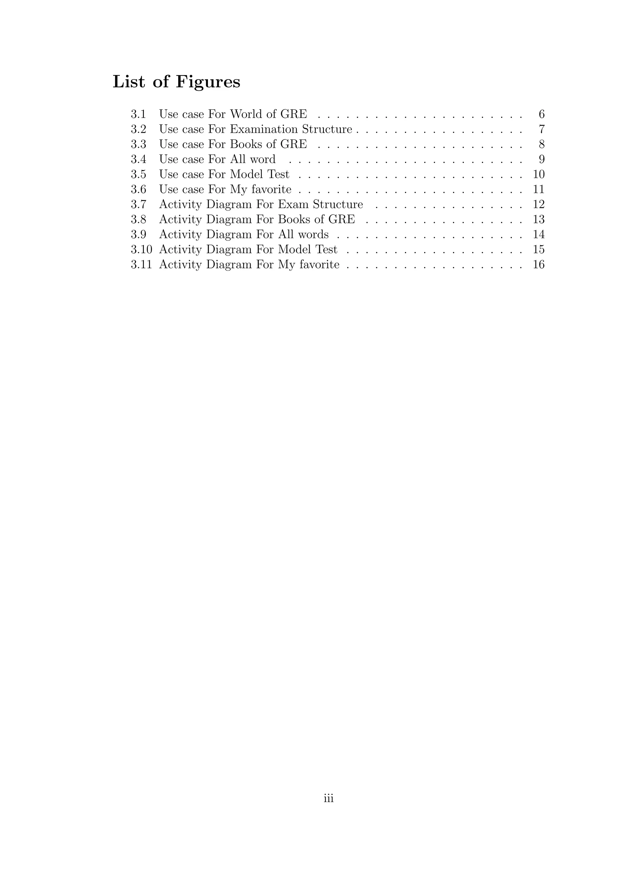 List of Figures
3.1 Use case For World of GRE . . . . . . . . . . . . . . . . . . . . . . 6
3.2 Use case For Examination Structure . . . . . . . . . . . . . . . . . . 7
3.3 Use case For Books of GRE . . . . . . . . . . . . . . . . . . . . . . 8
3.4 Use case For All word . . . . . . . . . . . . . . . . . . . . . . . . . 9
3.5 Use case For Model Test . . . . . . . . . . . . . . . . . . . . . . . . 10
3.6 Use case For My favorite . . . . . . . . . . . . . . . . . . . . . . . . 11
3.7 Activity Diagram For Exam Structure . . . . . . . . . . . . . . . . 12
3.8 Activity Diagram For Books of GRE . . . . . . . . . . . . . . . . . 13
3.9 Activity Diagram For All words . . . . . . . . . . . . . . . . . . . . 14
3.10 Activity Diagram For Model Test . . . . . . . . . . . . . . . . . . . 15
3.11 Activity Diagram For My favorite . . . . . . . . . . . . . . . . . . . 16
iii
 