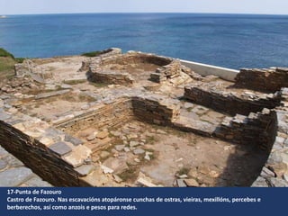 17-Punta de Fazouro
Castro de Fazouro. Nas escavacións atopáronse cunchas de ostras, vieiras, mexillóns, percebes e
berberechos, así como anzois e pesos para redes.
 