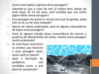 1. Como você explica a gênese dessa paisagem?
2. Sabendo-se que o nível do mar já esteve bem abaixo do
nível atual, há 15 mil anos, você acredita que isso tenha
algum efeito nesse paisagem?
3. Essa paisagem do quinas e ravinas será que foi gerada, exata
com se vê, ou foi mais realçada?
4. Apesar de relevo acidentado, você vê alguma concordância
de topos nessa paisagem?
5. Você vê alguma relação dessa concordância de morros e
ausência de afloramentos de rocha, mesmo nessa paisagem
muito acidentada?
6. Se você fosse reconstruir
os eventos que levariam
a essa paisagem atual,
como você os listaria?
7. Após a formação do
pediplano, sob
condições secas, o que
deve ter acontecido?
 