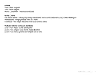 Rubrics
Visual Effects assigned
Audio Effects assigned
Musical Composition: Tension co-constructed

Quality Criteria
First person rewrite – School policy literacy mark scheme and co constructed criteria using To Kill a Mockingbird
Position/Scale – Using fly through video as a model
Final movie – Use critique of teacher model to co-construct criteria

UK Music National Curriculum Standards
Level 4: I can choose sounds to fit my aims
Level 5: I can compose using chords, melody & rhythm
Level 6: I use timbre, dynamics and tempo to suit my aims.




                                                                                                                    © 2008 Buck Institute for Education   5
 