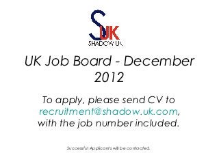 UK Job Board - December
          2012
  To apply, please send CV to
 recruitment@shadow.uk.com,
 with the job number included.

      Successful Applicants will be contacted.
 