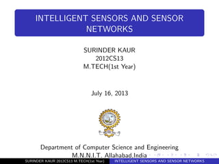 INTELLIGENT SENSORS AND SENSOR
NETWORKS
SURINDER KAUR
2012CS13
M.TECH(1st Year)
July 16, 2013
Department of Computer Science and Engineering
M.N.N.I.T. Allahabad,India
SURINDER KAUR 2012CS13 M.TECH(1st Year) INTELLIGENT SENSORS AND SENSOR NETWORKS
 