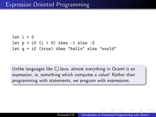 Expression Oriented Programming

let i = 0
let p = if (i  0) then -1 else -2
let q = if (true) then hello else world

Unlike languages like C/Java, almost everything in Ocaml is an
expression, ie, something which computes a value! Rather than
programming with statements, we program with expressions.

Pramode C.E

Introduction to Functional Programming with Ocaml

 
