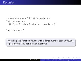 Recursion

(* compute sum of first n numbers *)
let rec sum n =
if (n = 0) then 0 else n + sum (n - 1)
let r = sum 10

Try calling the function sum with a large number (say 1000000)
as parameter! You get a stack overow!

Pramode C.E

Introduction to Functional Programming with Ocaml

 