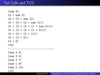 Tail Calls and TCO
(sum 4)
(4 + sum 3)
(4 + (3 + sum 2))
(4 + (3 + (2 + sum 1)))
(4 + (3 + (2 + (1 + sum 0))))
(4 + (3 + (2 + (1 + 0))))
(4 + (3 + (2 + 1)))
(4 + (3 + 3))
(4 + 6)
(10)
-----------------------------(sum 4 0)
(sum 3 4)
(sum 2 7)
(sum 1 9)
(sum 0 10)
(10)
Pramode C.E

Introduction to Functional Programming with Ocaml

 