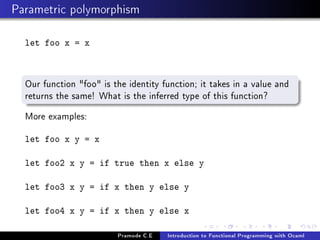 Parametric polymorphism
let foo x = x

Our function foo is the identity function; it takes in a value and
returns the same! What is the inferred type of this function?
More examples:
let foo x y = x
let foo2 x y = if true then x else y
let foo3 x y = if x then y else y
let foo4 x y = if x then y else x
Pramode C.E

Introduction to Functional Programming with Ocaml

 